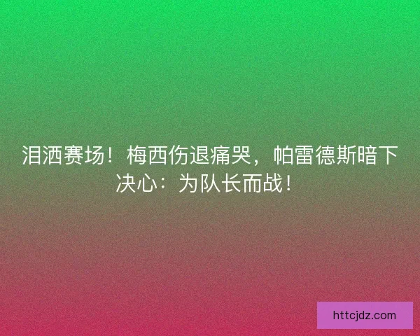 泪洒赛场！梅西伤退痛哭，帕雷德斯暗下决心：为队长而战！
