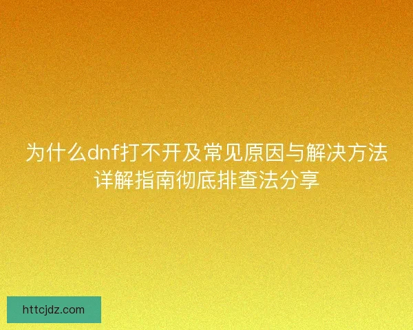 为什么dnf打不开及常见原因与解决方法详解指南彻底排查法分享