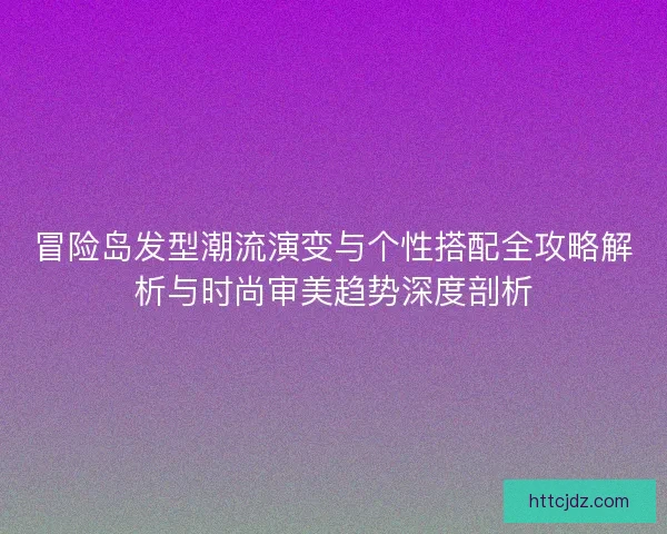 冒险岛发型潮流演变与个性搭配全攻略解析与时尚审美趋势深度剖析