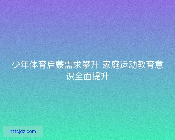少年体育启蒙需求攀升 家庭运动教育意识全面提升