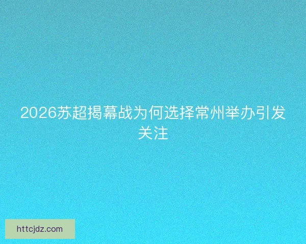 2026苏超揭幕战为何选择常州举办引发关注