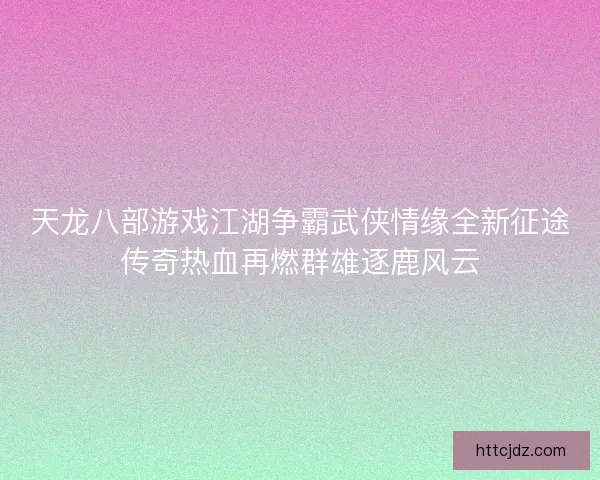 天龙八部游戏江湖争霸武侠情缘全新征途传奇热血再燃群雄逐鹿风云