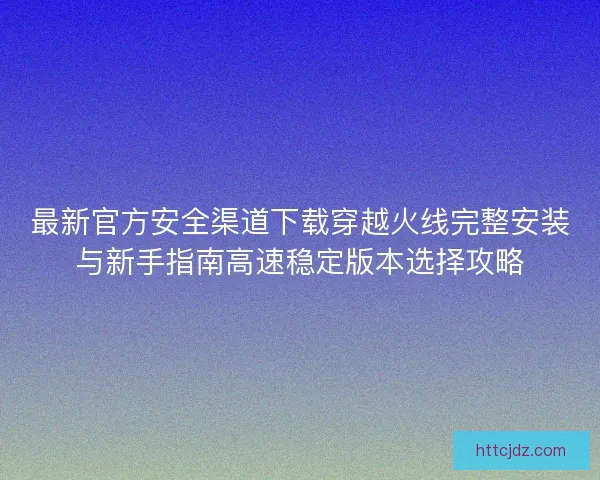 最新官方安全渠道下载穿越火线完整安装与新手指南高速稳定版本选择攻略