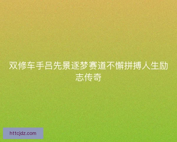 双修车手吕先景逐梦赛道不懈拼搏人生励志传奇