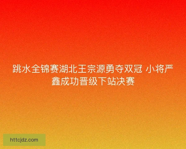 跳水全锦赛湖北王宗源勇夺双冠 小将严鑫成功晋级下站决赛