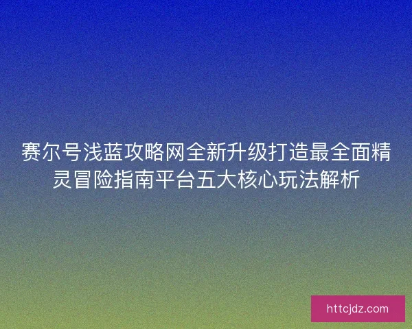 赛尔号浅蓝攻略网全新升级打造最全面精灵冒险指南平台五大核心玩法解析