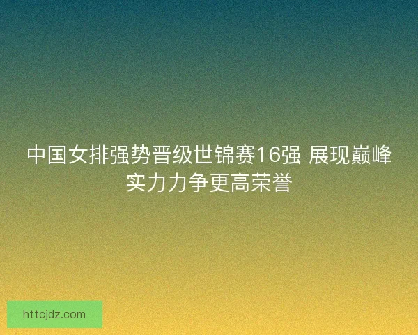 中国女排强势晋级世锦赛16强 展现巅峰实力力争更高荣誉