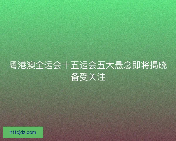 粤港澳全运会十五运会五大悬念即将揭晓备受关注
