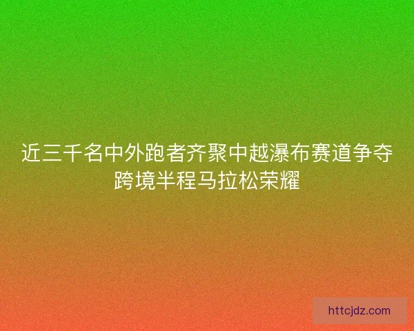 近三千名中外跑者齐聚中越瀑布赛道争夺跨境半程马拉松荣耀