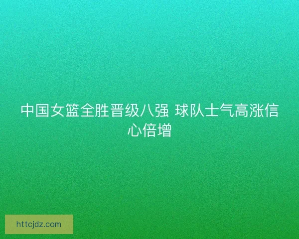中国女篮全胜晋级八强 球队士气高涨信心倍增