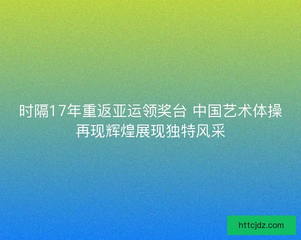 时隔17年重返亚运领奖台 中国艺术体操再现辉煌展现独特风采