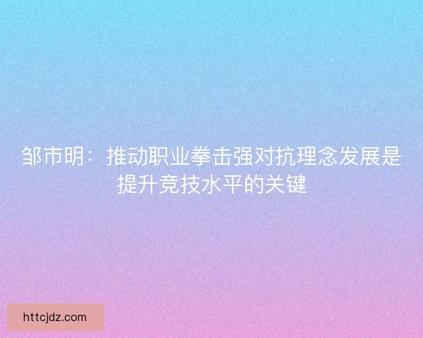 邹市明：推动职业拳击强对抗理念发展是提升竞技水平的关键