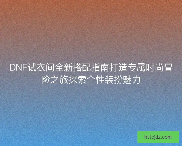 DNF试衣间全新搭配指南打造专属时尚冒险之旅探索个性装扮魅力