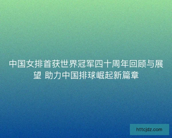 中国女排首获世界冠军四十周年回顾与展望 助力中国排球崛起新篇章