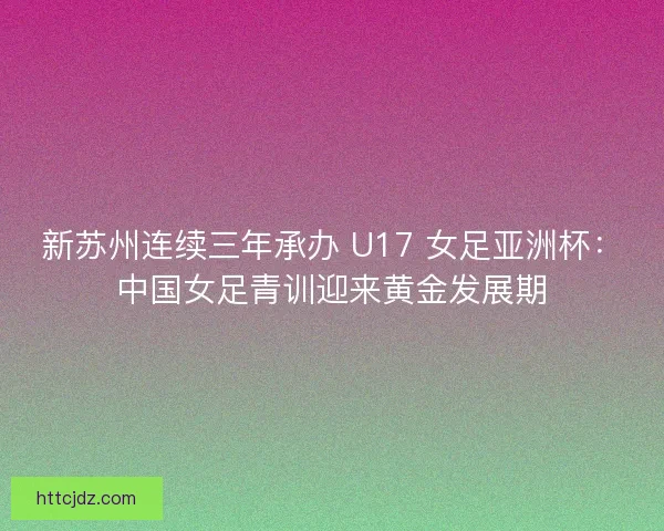 新苏州连续三年承办 U17 女足亚洲杯：中国女足青训迎来黄金发展期