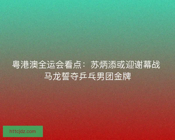 粤港澳全运会看点：苏炳添或迎谢幕战 马龙誓夺乒乓男团金牌